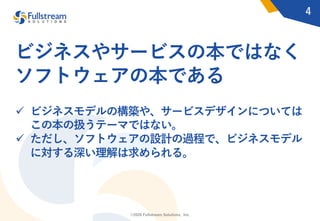 ©2020 Fullstream Solutions, Inc.
ビジネスやサービスの本ではなく
ソフトウェアの本である
ü ビジネスモデルの構築や、サービスデザインについては
この本の扱うテーマではない。
ü ただし、ソフトウェアの設計の過程で、ビジネスモデル
に対する深い理解は求められる。
4
 