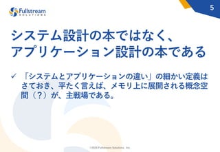 ©2020 Fullstream Solutions, Inc.
システム設計の本ではなく、
アプリケーション設計の本である
ü 「システムとアプリケーションの違い」の細かい定義は
さておき、平たく⾔えば、メモリ上に展開される概念空
間（？）が、主戦場である。
5
 