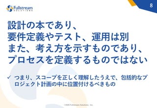 ©2020 Fullstream Solutions, Inc.
設計の本であり、
要件定義やテスト、運⽤は別
また、考え⽅を⽰すものであり、
プロセスを定義するものではない
8
ü つまり、スコープを正しく理解したうえで、包括的なプ
ロジェクト計画の中に位置付けるべきもの
 