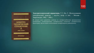 Электротехнический справочник. Т. 3. Кн. 2 : Использование
электрической энергии. – изд.6-е, испр. и доп. – Москва :
Энергоиздат, 1982. – 560 с.
Во второй книге приведены сведения по электроснабжению промышленных
предприятий, электроприводам, электрическому освещению, электрическому
транспорту, другим видам использования электроэнергии, радиопомехам.
100
 