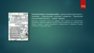 Електротехніка і електромеханіка : науково-практичний журнал /
засновник : Національний технічний університет "Харківський
політехнічний інститут". – Харків : Мадрид.
Висвітлює досягнення галузі та інформує про розробки по удосконаленню
електричних машин та апаратів, техніки сильних електричних та магнітних полів.
Публікує статті з питань теоретичної електротехніки, електричних станцій,
електричного транспорту тощо.
103
 