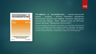 106
Теплофізика та теплоенергетика : науково-прикладний
журнал / видавець : Інститут інженерної термофізики
Національної академії наук України; засновник: Національна
академія наук України. - Київ : Наукова думка. (до 2019 року
журнал мав назву "Промислова теплотехніка").
Висвітлює процеси та обладнання теплообміну та обладнання, теплотехнічні
системи, спалювання та паливо, реактори атомної енергетики, когенерацію,
альтернативну енергетику, енергозбереження, термодинаміку та процеси
передачі, екологію енергетики, вимірювання, контроль та автоматизацію.
 