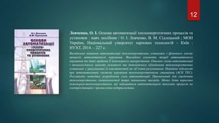 Левченко, О. І. Основи автоматизації теплоенергетичних процесів та
установок : навч. посібник / О. І. Левченко, В. М. Сідлецький ; МОН
України, Національний уіверситет харчових технологій – Київ :
НУХТ, 2014. – 227 с.
Висвітлено питання автоматизації теплоенергетичних установок і фізичного змісту
процесів автоматичного керування. Викладено елементи теорії автоматичного
керування та деякі прийоми її інженерного використання. Описано схеми автоматизації
і технологічного захисту основного та допоміжного обладнання теплоенергетичних
установок з урахуванням їх властивостей як об’єктів регулювання. Наведено відомості
про автоматизовані системи керування теплоенергетичними станціями (АСК ТЕС).
Розглянуто методику розроблення схем автоматизації. Призначений для студентів
теплоенергетичних спеціальностей вищих навчальних закладів. Може бути корисним
інженерам-теплоенергетикам, які займаються автоматизацією теплових процесів на
електростанціях і промислових підприємствах.
12
 