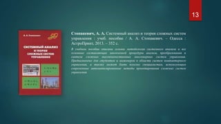 Стопакевич, А. А. Системный анализ и теория сложных систем
управления : учеб. пособие / А. А. Стопакевич. – Одесса :
АстроПринт, 2013. – 352 с.
В учебном пособии описаны основы методологии системного анализа и все
основные составляющие законченной процедуры анализа, преобразования и
синтеза сложных высококачественных многомерных систем управления.
Предназначено для студентов и инженеров в области систем компьютерного
управления, а также может быть полезно специалистам, использующим
современные автоматизированные методы проектирования сложных систем
управления.
13
 