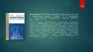 Быстрицкий, Г. Ф. Общая энергетика (Производство тепловой
и электрической энергии) : учебник / Г. Ф. Быстрицкий,
Г. Г. Гасангаджиев, В. С. Кожиченков. – Москва : КНОРУС,
2013. – 408 с.
Содержит сведения о невозобновляемых и возобновляемых энергетических
ресурсах, их характеристики; основы теплотехники, положения технической
термодинамики и основы теплообмена. Приведены схемы и технологические
процессы тепловых электрических станций, газотурбинных установок, АЭС,
гидравлических и ветровых электрических станций. Представлены принципы
работы основного теплового оборудования ТЭС: паровые и водогрейные котлы,
паровые турбины, оборудование систем теплоснабжения; нагнетательные
машины. Рассмотрено основное электрооборудование энергосистемы:
электрические генераторы – турбо- и гидрогенераторы, силовые
трансформаторы, воздушные и кабельные линии электропередачи, их
конструктивные элементы.
14
 