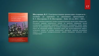 Шестеренко, В. Є. Електропостачання промислових підприємств :
посібник до курсового та дипломного проектування /
В. Є. Шестеренко, О. В. Шестеренко. – Київ : [б. в.], 2013. – 424 с.
Наведені методики розрахунку систем електропостачання промислових підприємств.
Розглянуті питання комплексного підходу до проблеми підвищення якості
електроенергії, компенсації реактивної потужності, негативного впливу вищих
гармонік та несиметрії напруги на системи електропостачання, додаткових втрат
енергії та збільшення похибки лічильників енергії при несинусоїдальності напруги,
системного підходу до роботи компенсуючих пристроїв, проблеми регулювання
напруги в системах електропостачання, методи підвищення точності обліку
електроенергії.
17
 