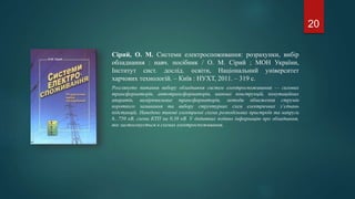 Сірий, О. М. Системи електроспоживання: розрахунки, вибір
обладнання : навч. посібник / О. М. Сірий ; МОН України,
Інститут сист. дослід. освіти, Національний університет
харчових технологій. – Київ : НУХТ, 2011. – 319 с.
Розглянуто питання вибору обладнання систем електроспоживання — силових
трансформаторів, автотрансформаторів, шинних конструкцій, комутаційних
апаратів, вимірювальних трансформаторів, методи обмеження струмів
короткого замикання та вибору структурних схем електричних з’єднань
підстанцій. Наведено типові електричні схеми розподільних пристроїв та напруги
6...750 кВ, схеми КТП на 0,38 кВ. У додатках подано інформацію про обладнання,
яке застосовується в схемах електроспоживання.
20
 