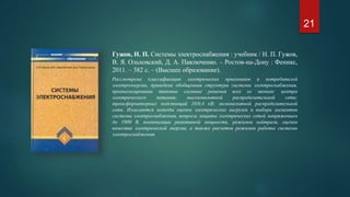 Гужов, Н. П. Системы электроснабжения : учебник / Н. П. Гужов,
В. Я. Ольховский, Д. А. Павлюченко. – Ростов-на-Дону : Феникс,
2011. – 382 с. – (Высшее образование).
Рассмотрена классификация электрических приемников и потребителей
электроэнергии, приведена обобщенная структура системы электроснабжения,
проанализированы типовые схемные решения всех ее звеньев: центра
электрического питания; высоковольтной распределительной сети;
трансформаторных подстанций 10/0,4 кВ; низковольтной распределительной
сети. Излагаются методы оценки электрических нагрузок и выбора элементов
системы электроснабжения, вопросы защиты электрических сетей напряжением
до 1000 В, компенсации реактивной мощности, режимов нейтрали, оценки
качества электрической энергии, а также расчетов режимов работы системы
электроснабжения.
21
 