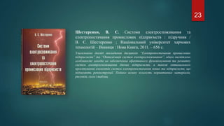 Шестеренко, В. Є. Системи електроспоживання та
електропостачання промислових підприємств : підручник /
В. Є. Шестеренко ; Національний університет харчових
технологій – Вінниця : Нова Книга, 2011. – 656 с.
Узагальнено досвід викладання дисциплін “Електропостачання промислових
підприємств” та “Оптимізація систем електроспоживання”, вдало висвітлено
особливості заходів на забезпечення ефективного функціонування та розвитку
систем електроспоживання діючих підприємств, а також оптимального
проектування елементів систем електропостачання нових та підприємств, що
підлягають реконструкції. Подано велику кількість нормативних матеріалів,
рисунків, схем і таблиц.
23
 