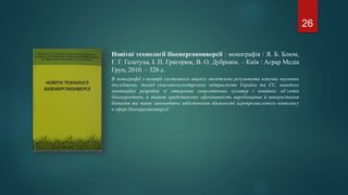 Новітні технології біоенергоконверсії : монографія / Я. Б. Блюм,
Г. Г. Гелетуха, І. П. Григорюк, В. О. Дубровін. – Київ : Аграр Медіа
Груп, 2010. – 326 с.
В монографії з позицій системного аналізу висвітлено результати власних наукових
досліджень, досвід сільськогосподарських підприємств України та ЄС, наведено
інноваційні розробки зі створення енергетичних культур і новітніх об’єктів
біоенергетики, а також представлено ефективність виробництва й використання
біопалив та чинне законодавче забезпечення діяльності агропромислового комплексу
в сфері біоенергоконверсії.
26
 