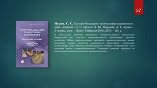 Мазепа, С. С. Електрообладнання промислових підприємств :
навч. посібник / С. С. Мазепа, Я. Ю. Марущак, А. С. Куцик. –
2-ге вид., стер. – Львів : Магнолія-2006, 2010. – 260 с.
В навчальному посібнику розглянуто електрообладнання промислових
підприємств та сучасного автоматизованого виробництва: кранових
механізмів, ліфтів, металорізальних: верстатів, ковальсько-пресових машин,
прокатних станів, механізмів неперервного транспорту, компресорів,
вентиляторів, помп. Описано методи розрахунку і вибору електроприводу і схем
керування таким електрообладнанням. Теоретичні питання закріплені на
конкретних прикладах розв’язання практичних задач.
27
 