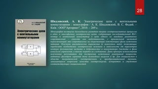 Шидловский, А. К. Электрические цепи с вентильными
коммутаторами : монография / А. К. Шидловский, В. С. Федий. –
Київ : ООО"Артпринт", 2010. – 269 с.
Монография посвящена дальнейшему развитию теории электромагнитных процессов
в одно- и многофазных электрических цепях, содержащих последовательный RLC-
контур и вентильный коммутатор в цепи одного из линейных реактивных
сопротивлений - емкости или индуктивности, с произвольной частотой
переключающий это сопротивление на опережающие (отстающие) фазы источника
питания. Получены аналитические выражения (в замкнутом виде), позволяющие
определить необходимые электрические величины в зависимости от параметров
контура (резонансная частота и добротность) и коммутатора (частота и фаза
импульсов управления, а также порядок их следования). Даны примеры использования
полученных результатов для построения источников реактивной мощности,
активных фильтров гармоник тока нелинейных нагрузок и др. Для специалистов в
области теоретической электротехники и преобразовательной техники,
занимающихся вопросами качества электроэнергии, аспирантов и студентов
соответствующих специальностей.
28
 