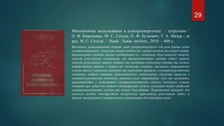 Математичне моделювання в електроенергетиці : підручник /
О. В. Кириленко, М. С. Сегеда, О. Ф. Буткевич, Т. А. Мазур ; за
ред. М. С. Сегеди. – Львів : Львів. політех., 2010. – 608 с.
Викладено математичний апарат, який використовується для розв’язання задач
електроенергетики: елементи теорії подібності, теорії множин та теорії графів,
формалізовані методи аналізу електричних кіл, спеціальні обчислювальні методи,
методи розв’язання алгебричних та трансцендентних рівнянь однієї змінної,
методи розв’язання систем лінійних та нелінійних скінченних рівнянь та систем
диференційних рівнянь у повних та часткових похідних, викладено математичні
основи аналізу усталених режимів та перехідних процесів в електроенергетичних
системах, вибрані питання математичного моделювання хвильових процесів в
електроенергетичних системах, показано роль структурних схем та частотних
характеристик у моделюванні електроенергетичних систем, викладено основні
поняття про задачі та методи ідентифікації систем, елементи теорії стійкості
електроенергетичних систем та метод О-розбиття. Теоретичний матеріал для
кожного розділу ілюструється наскрізними прикладами розв’язання задач, а
також завершується контрольними запитаннями для перевірки знань.
29
 