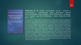 Рябенький, В. М. Основи моделювання систем і процесів в
електротехніці : використання пакета прикладних програм
MATLAB/Simulink : навч. посібник / В. М. Рябенький, С. В. Драган,
Л. В. Солобуто ; ред. В. М. Рябенький. – Львів : Новий Світ-2000,
2010. – 385 с.
У навчальному посібнику наведено детальний опис використання програми моделювання
динамічних систем Simulink, що входить до пакета прикладних програм MATLAB, для
проведення лабораторних і практичних робіт з електротехніки та дослідження джерел
живлення для електродугового зварювання. У восьми розділах посібника розглядаються
кола постійного струму, однофазного та трифазного змінного струму, основи теорії
чотириполюсників (у т. ч. довгі лінії), кола з нелінійними елементами (у т. ч. з діодами й
рами), перехідні процеси. Дев’ятий розділ присвячено основам моделювання джерел
живлення для зварювання. Навчальний посібник призначений для студентів
електротехнічних спеціальностей вищих навчальних закладів і може бути використаний
студентами електротехнічних спеціальностей. Посібник буде корисним для тих, хто
вперше знайомиться з потужною системою інженерних та наукових розрахунків
МATLAB та її додатком Simulink. Велика кількість прикладів розв’язання задач дозволяє
рекомендувати посібник для самостійного вивчення основних розділів електротехніки
студентам заочної форми навчання. Для перевірки якості засвоєного матеріалу в кінці
кожного розділу наведено запитання та задачі.
31
 