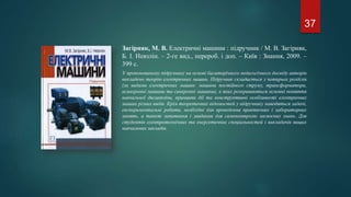 Загірняк, М. В. Електричні машини : підручник / М. В. Загірняк,
Б. І. Невзлін. – 2-ге вид., перероб. і доп. – Київ : Знання, 2009. –
399 с.
У пропонованому підручнику на основі багаторічного педагогічного досвіду авторів
викладено теорію електричних машин. Підручник складається з чотирьох розділів
(за видами електричних машин: машини постійного струму, трансформатори,
асинхронні машини та синхронні машини), в яких розкриваються основні поняття
навчальної дисципліни, принципи дії та конструктивні особливості електричних
машин різних видів. Крім теоретичних відомостей у підручнику наводяться задачі,
експериментальні роботи, необхідні для проведення практичних і лабораторних
занять, а також запитання і завдання для самоконтролю засвоєних знань. Для
студентів електротехнічних та енергетичних спеціальностей і викладачів вищих
навчальних закладів.
37
 