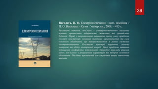 Василега, П. О. Електропостачання : навч. посібник /
П. О. Василега. – Суми : Універ. кн., 2008. – 415 с.
Розглянуті питання, пов’язані з електропостачанням населених
пунктів, промислових підприємств, житлових та громадських
будинків. Поряд з теоретичними питаннями значну увагу приділено
розгляду конструкції, основних технічних характеристик та схем
основного обладнання, що використовується в різних системах
електропостачання. Розглянуті пристрої керування, захисту
контролю та обліку електричної енергії. Увагу приділено питанню
підвищення коефіцієнта потужності. Приведені приклади рішення
задач, пов’язаних з розрахунком параметрів та вибором основного
обладнання. Посібник призначений для студентів вищих навчальних
закладів.
39
 