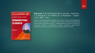Варламов, Г. Б. Теплоенергетика та екологія : підручник /
Г. Б. Варламов, Г. М. Любчик, В. А. Маляренко. – Харків :
САГА, 2008. – 234 с.
Подано систематизований матеріал про загальні основи теплоенергетики
та її зв’язок з екологією. Розглянуто технологічні особливості виробництва
теплової та електричної енергії з використанням органічного палива та
комплексні методи і перспективні напрями підвищення енергетичної
ефективності й екологічної безпеки теплоенергетичних об’єктів.
41
 