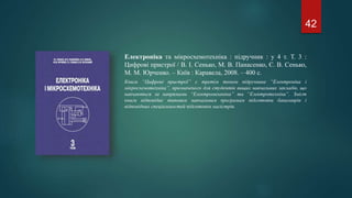 Електроніка та мікросхемотехніка : підручник : у 4 т. Т. 3 :
Цифрові пристрої / В. І. Сенько, М. В. Панасенко, Є. В. Сенько,
М. М. Юрченко. – Київ : Каравела, 2008. – 400 с.
Книга “Цифрові пристрої” є третім томом підручника “Електроніка і
мікросхемотехніка”, призначеного для студентів вищих навчальних закладів, що
навчаються за напрямами “Електромеханіка” та “Електротехніка”. Зміст
книги відповідає типовим навчальним програмам підготовки бакалаврів і
відповідних спеціальностей підготовки магістрів.
42
 