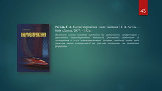Роголь, Г. Л. Енергозбереження : навч. посібник / Г. Л. Роголь. –
Київ : Дельта, 2007. – 192 с.
Висвітлено основні поняття вироблення та застосування електроенергії з
урахуванням енергозберігаючих технологій, розглянуто особливості їх
застосування в галузі електропостачання залізниць, наведено заходи щодо
зниження втрат електроенергії та приклади електричних та економічних
розрахунків.
43
 