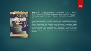 Коруд, В. І. Електротехніка : підручник / В. І. Коруд,
О. Є. Гамола, С. М. Малинівський ; за заг. ред. В. І. Коруда. –
3-тє вид., перероб. і доп. – Львів : Магнолія плюс, 2006. –
447 с.
У навчальному посібнику, написаному відповідно до програм підготовки
спеціалістів, бакалаврів і магістрів, подано основні поняття електротехніки.
Розглянуто основні теорії електричних і магнітних кіл, а також перехідні
процеси та нелінійні кола. Описано будову та роботу електричних машин
змінного та постійного струму, наведено поняття електроприводу,
електропостачання та електробезпеки. Навчальний посібник містить
приклад розв’язку задач, запитання для самоперевірки, задачі для самооп-
рацювання. Призначено для студентів та викладачів вищих навчальних
закладів.
46
 