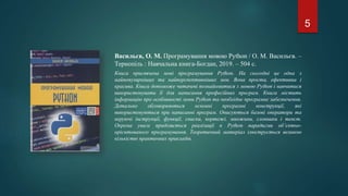Васильєв, О. М. Програмування мовою Python / О. М. Васильєв. –
Тернопіль : Навчальна книга-Богдан, 2019. – 504 с.
Книга присвячена мові програмування Python. На сьогодні це одна з
найпопулярніших та найперспективніших мов. Вона проста, ефективна і
красива. Книга допоможе читачеві познайомитися з мовою Python і навчитися
використовувати її для написання професійних програм. Книга містить
інформацію про особливості мови Python та необхідне програмне забезпечення.
Детально обговорюються основні програмні конструкції, які
використовуються при написанні програм. Описуються базові оператори та
керуючі інструкції, функції, списки, кортежі, множини, словники і текст.
Окрема увага приділяється реалізації в Python парадигми об’єктно-
орієнтованого програмування. Теоретичний матеріал ілюструється великою
кількістю практичних прикладів.
5
 