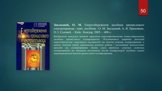 Закладний, О. М. Енергозбереження засобами промислового
електропривода : навч. посібник / О. М. Закладний, А. В. Праховник,
О. І. Соловей. – Київ : Кондор, 2005. – 408 с.
Відображені актуальні питання управління енергоефективністю (енергозбереження)
засобами промислового електропривода. Розглядаються напрямки реалізації
енергозбереження, енергетичні властивості та теплові режими електропривода, а
також питання вибору раціональних режимів роботи і експлуатації технологічних
приладів та електропривода. Значна увага приділена сучасним системам
електропривода та питанням регулювання якості електроенергії засобами силової
перетворювальної техніки промислового електропривода.
50
 