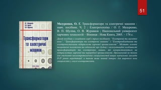 Мазуренко, О. Г. Трансформатори та електричні машини :
навч. посібник. Ч. 2 : Електротехніка / О. Г. Мазуренко,
В. П. Шуліка, О. В. Журавков ; Національний університет
харчових технологій – Вінниця : Нова Книга, 2005. – 176 с.
Даний посібник є складовою серії з трьох посібників: “Електричні та магнітні
кола”, “Трансформатори та електричні машини” і “Електрообладнання та
електропостачання підприємств харчової промисловості”. Містить основні
теоретичні положення та відомості про будову і експлуатаційні особливості
трансформаторів та електричних машин, які вокористовуються на
підприємствах харчової та переробної промисловості. Призначений не тільки
для студентів неелектротехнічних спеціальностей вищих навчальних закладів
ІІ-IV рівнів акредитації, а також являє певний інтерес для широкого кола
спеціалістів у галузі електротехніки.
51
 