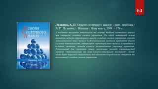 Ладанюк, А. П. Основи системного аналізу : навч. посібник /
А. П. Ладанюк. – Вінниця : Нова книга, 2004. – 176 с.
У посібнику викладено методологію та основні прийоми системного аналізу
при створенні складних систем управління. На одній методичній основі
викладено методи структурного аналізу складних систем управління, способи
математичного опису процесу їх функціонування, проблеми прийняття рішень
в умовах невизначеності, інформаційні характеристики процесу у управління в
складних системах, методи синтезу багаторівневих структур управління.
Розрахований для студентів вищих навчальних закладів спеціальностей
напряму "Автоматизація та копм’ютерно-інтегровані технології". Також
може бути корисний спеціалістам, які займаються проблемами створення та
експлуатації складних систем управління.
53
 