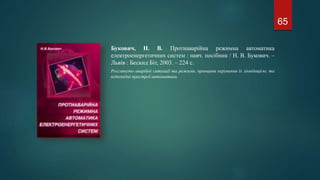 Букович, Н. В. Протиаварійна режимна автоматика
електроенергетичних систем : навч. посібник / Н. В. Букович. –
Львів : Бескид Біт, 2003. – 224 с.
Розглянуто аварійні ситуації та режими, принципи керування їх ліквідацією, та
відповідні пристрої автоматики.
65
 