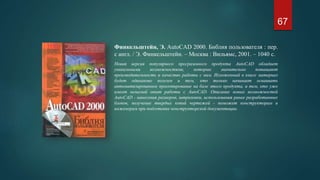 Финкельштейн, Э. AutoCAD 2000. Библия пользователя : пер.
с англ. / Э. Финкельштейн. – Москва : Вильямс, 2001. – 1040 с.
Новая версия популярного программного продукта AutoCAD обладает
уникальными возможностями, которые значительно повышают
производительность и качество работы с ним. Изложенный в книге материал
будет одинаково полезен и тем, кто только начинает осваивать
автоматизированное проектирование на базе этого продукта, и тем, кто уже
имеет немалый опыт работы с AutoCAD. Описание новых возможностей
AutoCAD - нанесения размеров, штриховки, использования ранее разработанных
блоков, получение твердых копий чертежей - поможет конструкторам и
инженерам при подготовке конструкторской документации.
67
 