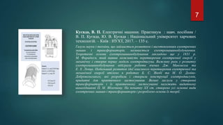 Куєвда, В. П. Електричні машини. Практикум : навч. посібник /
В. П. Куєвда, Ю. В. Куєвда ; Національний університет харчових
технологій. – Київ : НУХТ, 2017. – 135 с.
Галузь науки і техніки, що займається розвитком і виготовленням електричних
машин і трансформаторів, називається електромашинобудуванням.
Теоретичні основи електромашинобудування закладено ще у 1831 р.
М. Фарадеєм, який виявив можливість перетворення електричної енергії у
механічну і створив першу модель електродвигуна. Важливу роль у розвитку
електромашинобудування відіграли роботи вчених Дж. Максвелла та
Е. Х. Ленца. Подальший розвиток ідеї взаємного перетворення електричної та
механічної енергії втілено в роботах Б. С. Якобі та М. О. Доліво-
Добровольського, які розробили і створили конструкції електродвигунів,
придатні для практичного застосування. Великі заслуги у створенні
трансформаторів і їх практичному застосуванні належать видатному
винахідникові П. М. Яблочкову. На початку ХХ ст. створено усі основні види
електричних машин і трансформаторів і розроблено основи їх теорії.
7
 