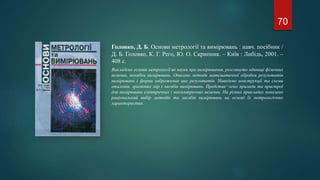 Головко, Д. Б. Основи метрології та вимірювань : навч. посібник /
Д. Б. Головко, К. Г. Рего, Ю. О. Скрипник. – Київ : Либідь, 2001. –
408 с.
Викладено основи метрології як науки про вимірювання, розглянуто одиниці фізичних
величин, похибки вимірювань. Описано методи математичної обробки результатів
вимірювань і форми зображення цих результатів. Наведено конструкції та схеми
еталонів, зразкових мір і засобів вимірювань. Представ¬лено прилади та пристрої
для вимірювань електричних і неелектричних величин. На різних прикладах показано
раціональний вибір методів та засобів вимірювань на основі їх метрологічних
характеристик.
70
 