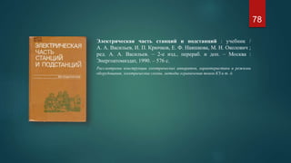 Электрическая часть станций и подстанций : учебник /
А. А. Васильев, И. П. Крючков, Е. Ф. Наяшкова, М. Н. Околович ;
ред. А. А. Васильев. – 2-е изд., перераб. и доп. – Москва :
Энергоатомиздат, 1990. – 576 с.
Рассмотрены конструкции электрических аппаратов, характеристики и режимы
оборудования, электрические схемы, методы ограничения токов КЗ и т. д.
78
 
