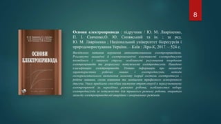 Основи електропривода : підручник / Ю. М. Лавріненко,
П. І. Савченко,О. Ю. Синявський та ін. ; за ред.
Ю. М. Лавріненка ; Національний університет біоресурсів і
природокористування України. – Київ : Ліра-К, 2017. – 524 с.
Висвітлено питання керування автоматизованими електроприводами.
Розглянуто механічні й електромеханічні властивості електродвигунів
постійного і змінного струму, особливості регулювання координат
електроприводів та розрахунку потужності електродвигунів. Наведено
класифікацію електроприводів. Подано інформацію про механічні
характеристики робочих машин і електродвигунів, методи
експериментального визначення моменту інерції системи електродвигун -
робоча машина, схеми вмикання та заміщення трифазного асинхронного
двигуна. Увагу приділено способам зниження втрат енергії в нерегульованому
електроприводі за перехідних режимів роботи, особливостям вибору
електродвигунів за потужністю для тривалого режиму роботи, апаратам
захисту електроприводів від аварійних і анормальних режимів.
8
 