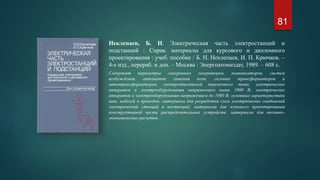 Неклепаев, Б. Н. Электрическая часть электростанций и
подстанций : Справ. материалы для курсового и дипломного
проектирования : учеб. пособие / Б. Н. Неклепаев, И. П. Крючков. –
4-е изд., перераб. и доп. – Москва : Энергоатомиздат, 1989. – 608 с.
Содержит параметры синхронных генераторов, компенсаторов, систем
возбуждения, автоматов гашения поля; силовых трансформаторов и
автотрансформаторов, электродвигателей переменного тока; электрических
аппаратов и электрооборудования напряжением выше 1000 В; электрических
аппаратов и электрооборудования напряжением до 1000 В; основные характеристики
шин, кабелей и проводов; материалы для разработки схем электрических соединений
электрический станций и постанций; материалы для эскизного проектирования
конструктивной части распределительных устройств; материалы для технико-
экономических расчетов.
81
 