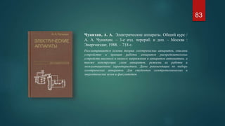 Чунихин, А. А. Электрические аппараты. Общий курс /
А. А. Чунихин. – 3-е изд. перераб. и доп. – Москва :
Энергоиздат, 1988. – 718 с.
Рассматриваются основы теории электрических аппаратов, описаны
устройство и принцип работы аппаратов распределительных
устройств высокого и низкого напряжения и аппаратов автоматики, а
также конструкции узлов аппаратов, режимы их работы и
эксплуатационные характеристики. Даны рекомендации по выбору
электрических аппаратов. Для студентов электротехнических и
энергетических вузов и факультетов.
83
 