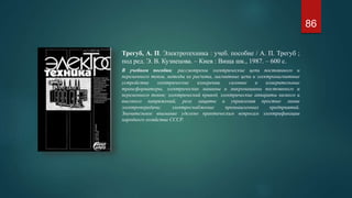 Трегуб, А. П. Электротехника : учеб. пособие / А. П. Трегуб ;
под ред. Э. В. Кузнецова. – Киев : Вища шк., 1987. – 600 с.
В учебном пособии: рассмотрены электрические цепи постоянного и
переменного токов, методы их расчета, магнитные цепи и электромагнитные
устройства электрические измерения, силовые и измерительные
трансформаторы, электрические машины и микромашины постоянного и
переменного токов; электрический привод, электрические аппараты низкого и
высокого напряжений, реле защиты и управления простые линии
электропередачи; электроснабжение промышленных предприятий.
Значительное внимание уделено практическим вопросам электрификации
народного хозяйства СССР.
86
 