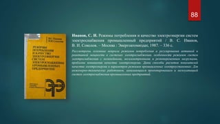 Иванов, С. И. Режимы потребления и качество электроэнергии систем
электроснабжения промышленный предприятий / В. С. Иванов,
В. И. Соколов. – Москва : Энергоатомиздат, 1987. – 336 с.
Рассмотрены основные вопросы режимов потребления и регулирования активной и
реактивной мощности в системах электроснабжения, особенности режимов систем
электроснабжения с нелинейными, несимметричными и резкопеременным нагрузками,
проблемы повышения качества электроэнергии. Даны способы расчетов показателей
качества электроэнергии и параметров режимов промышленных электроустановках. Для
инженерно-технических работников, занимающихся проектированием и эксплуатацией
систем электроснабжения промышленных предприятий.
88
 