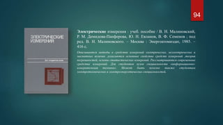 Электрические измерения : учеб. пособие / В. Н. Малиновский,
Р. М. Демидова-Панферова, Ю. Н. Евланов, В. Ф. Семенов ; под
ред. В. Н. Малиновского. – Москва : Энергоатомиздат, 1985. –
416 с.
Описываются методы и средства измерений электрических, неэлектрических и
магнитных величин ,излагаются основные свойства средств измерений ,теория
погрешностей, основы статистических измерений. Рассматриваются современные
средства измерений. Для студентов вузов специальности «информационно-
измерительная техника». Может быть полезно также студентам
электротехнических и электроэнергетических специальностей.
94
 