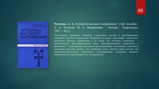 Чунихин, А. А. Аппараты высокого напряжения : учеб. пособие /
А. А. Чунихин, М. А. Жаворонков. – Москва : Энергоиздат,
1985. – 423 с.
Рассмотрены принципы действия, устройство, расчет и проектирование
аппаратов высокого напряжения Приведены основные параметры современных
аппаратов высокого напряжения и их выбор. По основным аппаратам —
выключателям, трансформаторам тока, трансформаторам напряжения и
реакторам — даны примеры расчета и проектирования, позволяющие студентам
выполнить курсовой проект. Для студентов вузов. Может быть полезно для
инженерно-технических работников, проектирующих аппараты высокого
напряжения или занимающихся их эксплуатацией.
95
 