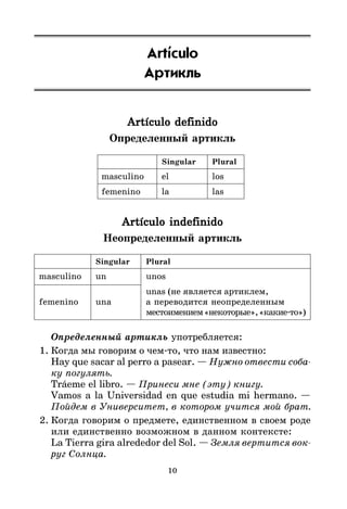 10
Artículo
Артикль
Artículo definido
Artículo definido
Artículo definido
Artículo definido
Artículo definido
Определенный артикль
Singular Plural
masculino el los
femenino la las
Artículo indefinido
Artículo indefinido
Artículo indefinido
Artículo indefinido
Artículo indefinido
Неопределенный артикль
Singular Plural
masculino un unos
unas (не является артиклем,
femenino una а переводится неопределенным
местоимением«некоторые»,«какие*то»)
Определенный артикль употребляется:
1. Когда мы говорим о чем*то, что нам известно:
Hay que sacar al perro a pasear. — Нужно отвести соба
ку погулять.
Tráeme el libro. — Принеси мне (эту) книгу.
Vamos a la Universidad en que estudia mi hermano. —
Пойдем в Университет, в котором учится мой брат.
2. Когда говорим о предмете, единственном в своем роде
или единственно возможном в данном контексте:
La Tierra gira alrededor del Sol. — Земля вертится вок
руг Солнца.
 