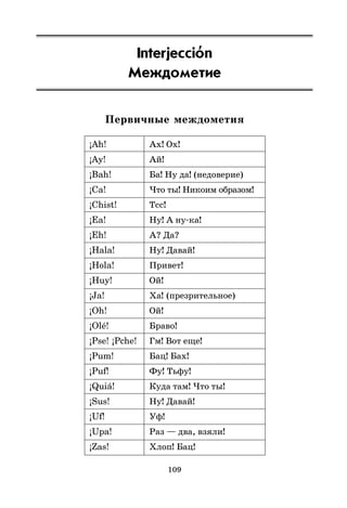 109
Interjeccio
’n
Междометие
Первичные междометия
¡Ah! Ах! Ох!
¡Ay! Ай!
¡Bah! Ба! Ну да! (недоверие)
¡Ca! Что ты! Никоим образом!
¡Chist! Тсс!
¡Ea! Ну! А ну*ка!
¡Eh! А? Да?
¡Hala! Ну! Давай!
¡Hola! Привет!
¡Huy! Ой!
¡Ja! Ха! (презрительное)
¡Oh! Ой!
¡Olé! Браво!
¡Pse! ¡Pche! Гм! Вот еще!
¡Pum! Бац! Бах!
¡Puf! Фу! Тьфу!
¡Quiá! Куда там! Что ты!
¡Sus! Ну! Давай!
¡Uf! Уф!
¡Upa! Раз — два, взяли!
¡Zas! Хлоп! Бац!
 
