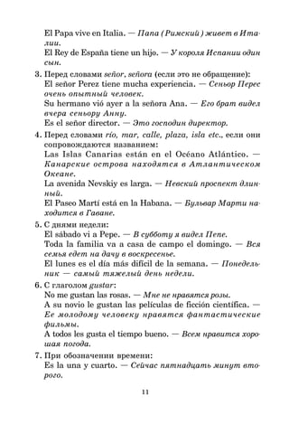 11
El Papa vive en Italia. — Папа (Римский) живет в Ита
лии.
El Rey de España tiene un hijo. — У короля Испании один
сын.
3. Перед словами señor, señora (если это не обращение):
El señor Perez tiene mucha experiencia. — Сеньор Перес
очень опытный человек.
Su hermano vió ayer a la señora Ana. — Его брат видел
вчера сеньору Анну.
Es el señor director. — Это господин директор.
4. Перед словами río, mar, calle, plaza, isla etc., если они
сопровождаются названием:
Las Islas Canarias están en el Océano Atlántico. —
Канарские острова находятся в Атлантическом
Океане.
La avenida Nevskiy es larga. — Невский проспект длин
ный.
El Paseo Martí está en la Habana. — Бульвар Марти на
ходится в Гаване.
5. С днями недели:
El sábado vi a Pepe. — В субботу я видел Пепе.
Toda la familia va a casa de campo el domingo. — Вся
семья едет на дачу в воскресенье.
El lunes es el día más difícil de la semana. — Понедель
ник — самый тяжелый день недели.
6. С глаголом gustar:
No me gustan las rosas. — Мне не нравятся розы.
A su novio le gustan las películas de ficción científica. —
Ее молодому человеку нравятся фантастические
фильмы.
A todos les gusta el tiempo bueno. — Всем нравится хоро
шая погода.
7. При обозначении времени:
Es la una y cuarto. — Сейчас пятнадцать минут вто
рого.
 