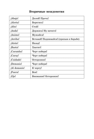 Вторичные междометия
¡Abajo! Долой! Прочь!
¡Alerta! Берегись!
¡Alto! Стой!
¡Anda! Держись! Ну ничего!
¡Animo! Мужайся!
¡Arriba! Вставай! Поднимайся! (призыв к борьбе)
¡Atrás! Назад!
¡Basta! Хватит!
¡Caramba! Черт побери!
¡Caray! Черт побери!
¡Cuidado! Осторожно!
¡Demonio! Черт побери!
¡Al demonio! К черту!
¡Fuera! Вон!
¡Ojo! Внимание! Осторожно!
 