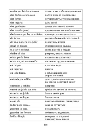 118
contar por hecha una cosa считать что*либо завершенным
dar destino a una cosa найти чему*то применение
dar forma осуществлять; упорядочивать
dar lugar a дать повод
dar que hacer доставлять много хлопот
dar recado (para) предоставить все необходимое
darle a uno por las inmediatas припереть кого*то к стенке
de forma респектабельный, почтенный
de una manera irregular нечестным путем
dejar en blanco обвести вокруг пальца
dilatar el corazón снять камень с сердца
doblar el pico умереть, отдать концы
echar por la boca изрыгать (проклятия)
echar un juicio a montón поспешно судить о чем*то
en limpio в чистом виде
en lugar de вместо
en toda forma с соблюдением всех
формальностей
entrada por salida дело с равными шансами
на успех; короткий визит
entradas y salidas интриги
entrar en juicio con uno требовать отчета от кого*то
estar en su juicio быть в своем уме
estar en su lugar быть кстати
estar ido витать в облаках; свихнуться
faltar poco para ... едва не случиться
guardar la boca помалкивать
guardar las formas соблюдать видимость
hablar limpio говорить на хорошем
литературном языке
 