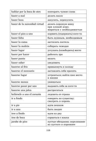 119
hablar por la boca de otro повторять чужие слова
hacer a mal делать назло
hacer boca закусить, перекусить
hacer de la necesidad virtud делать хорошую мину
при плохой игре;
мириться с необходимостью
hacer el pico a uno кормить (содержать) кого*то
hacer falta быть нужным, необходимым
hacer la cama застилать постель
hacer la maleta собирать чемодан
hacer lugar уступить (освободить) место
hacer por hacer работать зря
hacer punto вязать
hacer saber уведомить
hacerse al frío привыкнуть к холоду
hacerse el necesario заставлять себя просить
hacerse lugar устроиться; найти свое место
в жизни
hacerse menos унижаться
hacerse pasar por uno выдавать себя за кого*то
hacerse una jalea растрогаться
helársele a uno el corazón леденеть от страха
ir a fondo говорить по существу;
смотреть в корень
ir a pie идти пешком
ir a una быть заодно
irse a fondo идти ко дну
irse de boca сорваться с языка
jarabe de pico пустые обещания; переливание
из пустого в порожнее
 