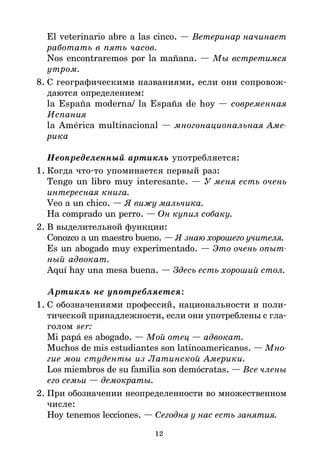 12
El veterinario abre a las cinco. — Ветеринар начинает
работать в пять часов.
Nos encontraremos por la mañana. — Мы встретимся
утром.
8. С географическими названиями, если они сопровож*
даются определением:
la España moderna/ la España de hoy — современная
Испания
la América multinacional — многонациональная Аме
рика
Неопределенный артикль употребляется:
1. Когда что*то упоминается первый раз:
Tengo un libro muy interesante. — У меня есть очень
интересная книга.
Veo a un chico. — Я вижу мальчика.
Ha comprado un perro. — Он купил собаку.
2. В выделительной функции:
Conozco a un maestro bueno. — Я знаю хорошего учителя.
Es un abogado muy experimentado. — Это очень опыт
ный адвокат.
Aquí hay una mesa buena. — Здесь есть хороший стол.
Артикль не употребляется:
1. С обозначениями профессий, национальности и поли*
тической принадлежности, если они употреблены с гла*
голом ser:
Mi papá es abogado. — Мой отец — адвокат.
Muchos de mis estudiantes son latinoamericanos. — Мно
гие мои студенты из Латинской Америки.
Los miembros de su familia son demócratas. — Все члены
его семьи — демократы.
2. При обозначении неопределенности во множественном
числе:
Hoy tenemos lecciones. — Сегодня у нас есть занятия.
 