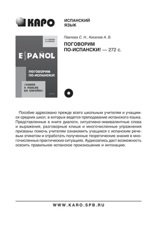 Пособие адресовано прежде всего школьным учителям и учащим
ся средних школ, в которых ведется преподавание испанского языка.
Представленные в книге диалоги, ситуативноэквивалентные слова
и выражения, разговорные клише и многочисленные упражнения
призваны помочь учителям ознакомить учащихся с испанским рече
вым этикетом и отработать полученные теоретические знания в мно
гочисленных практических ситуациях. Аудиозапись даст возможность
освоить правильное испанское произношение и интонацию.
ИСПАНСКИЙ
ЯЗЫК
Павлова С. Н., Киселев А. В.
ПОГОВОРИМ
ПОИСПАНСКИ! — 272 с.
W W W . K A R O . S P B . R U
 
