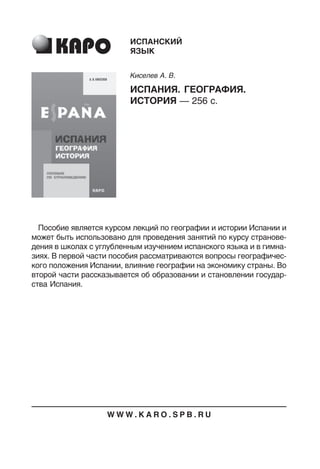 Пособие является курсом лекций по географии и истории Испании и
может быть использовано для проведения занятий по курсу странове
дения в школах с углубленным изучением испанского языка и в гимна
зиях. В первой части пособия рассматриваются вопросы географичес
кого положения Испании, влияние географии на экономику страны. Во
второй части рассказывается об образовании и становлении государ
ства Испания.
ИСПАНСКИЙ
ЯЗЫК
Киселев А. В.
ИСПАНИЯ. ГЕОГРАФИЯ.
ИСТОРИЯ — 256 с.
W W W . K A R O . S P B . R U
 