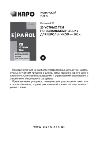 Пособие включает 20 наиболее употребляемых устных тем, исполь
зуемых в учебном процессе в школе. Темы примерно одного уровня
сложности. Они снабжены словарями и упражнениями для усвоения и
закрепления лексического материала.
Предназначено учащимся, повторяющим разговорные темы, или
старшеклассникам, изучающим испанский в качестве второго иност
ранного языка.
ИСПАНСКИЙ
ЯЗЫК
Киселев А. В.
20 УСТНЫХ ТЕМ
ПО ИСПАНСКОМУ ЯЗЫКУ
ДЛЯ ШКОЛЬНИКОВ — 160 с.
W W W . K A R O . S P B . R U
 